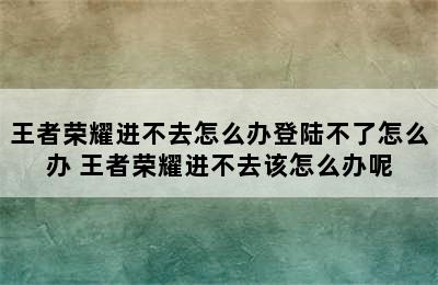 王者荣耀进不去怎么办登陆不了怎么办 王者荣耀进不去该怎么办呢